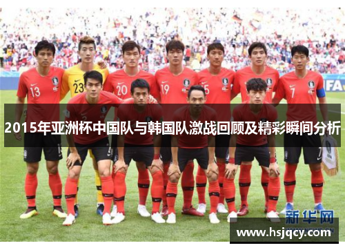 2015年亚洲杯中国队与韩国队激战回顾及精彩瞬间分析